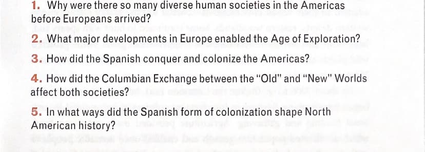 1. Why were there so many diverse human societies in the Americas
before Europeans arrived?
2. What major developments in Europe enabled the Age of Exploration?
3. How did the Spanish conquer and colonize the Americas?
4. How did the Columbian Exchange between the "Old" and "New" Worlds
affect both societies?
5. In what ways did the Spanish form of colonization shape North
American history?