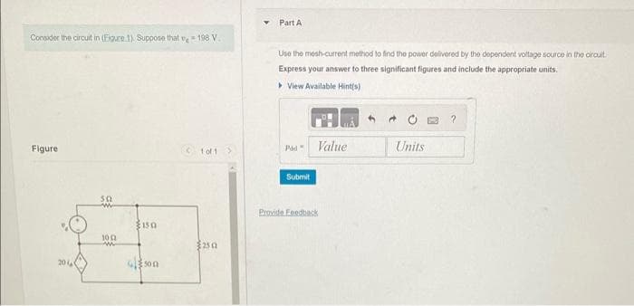 Consider the circuit in (Figure 1). Suppose that 198 V
Figure
20
502
100
150
4500
for 1>
250
Part A
Use the mesh-current method to find the power delivered by the dependent voltage source in the circuit
Express your answer to three significant figures and include the appropriate units.
▸ View Available Hint(s)
Pid
Submit
Provide Feedback
Value
4 +
Units
?