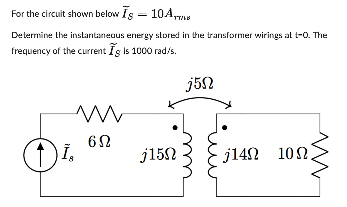 For the circuit shown below Is = 10Arms
S
Determine the instantaneous energy stored in the transformer wirings at t=0. The
frequency of the current Is is 1000 rad/s.
O
Is
N
6Ω
j15N
j5n
j14Ω 10Ω