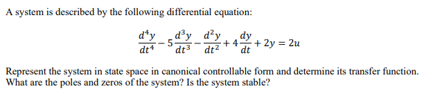 A system is described by the following differential equation:
d^y _d³y d²y dy
5-
+4 + 2y = 2u
dt³ dt² dt
dt4
Represent the system in state space in canonical controllable form and determine its transfer function.
What are the poles and zeros of the system? Is the system stable?