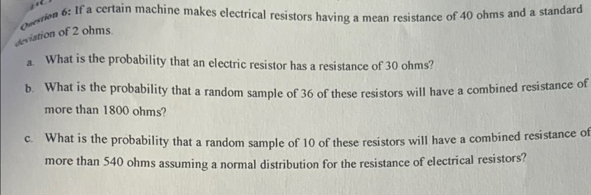 Question 6: If a certain machine makes electrical resistors having a mean resistance of 40 ohms and a standard
deviation of 2 ohms.
a.
What is the probability that an electric resistor has a resistance of 30 ohms?
b. What is the probability that a random sample of 36 of these resistors will have a combined resistance of
more than 1800 ohms?
c. What is the probability that a random sample of 10 of these resistors will have a combined resistance of
more than 540 ohms assuming a normal distribution for the resistance of electrical resistors?