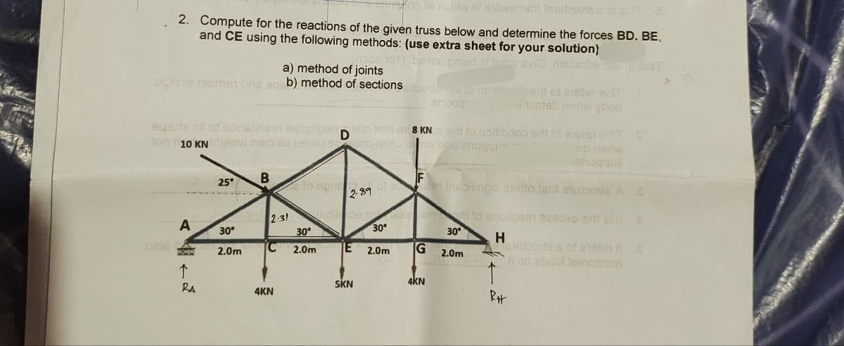 lle ribidw ni Xhowsment Istulbunte s at airit a
2. Compute for the reactions of the given truss below and determine the forces BD. BE,
and CE using the following methods: (use extra sheet for your solution)
atqt) bexos gniad si tedy ovio noll
a) method of joints
bion ni nismen bns aqpb) method of sections mouen to noilik.
anoggr
pale
sqerie ati of eonstaizen aldipilpen etto teril en 8 KN e art to noitibroo erit of eieten eidT: S
D
ton 10 KN ripiew nwo ali hebriu elico netto blow bns anoqqu
eb nerw
Lehoqqua
A
43-0
↑
RA
25°
30°
2.0m
B
2.31
C
4KN
e to sprie
indil pe
30°
2.0m
F
2.89 0822en Inspitingia anetto tsill ehutourle A 8
t
5KN
30°
2.0m
G
saabond to enollosen eeeoxe edit al ll A
H
4KN
erit of aielen ainT
Bartostab nariw ybod
30°
2.0m
fasT
1
RH
siutpunte s of ensten ta
Ji no absol Isinoshor