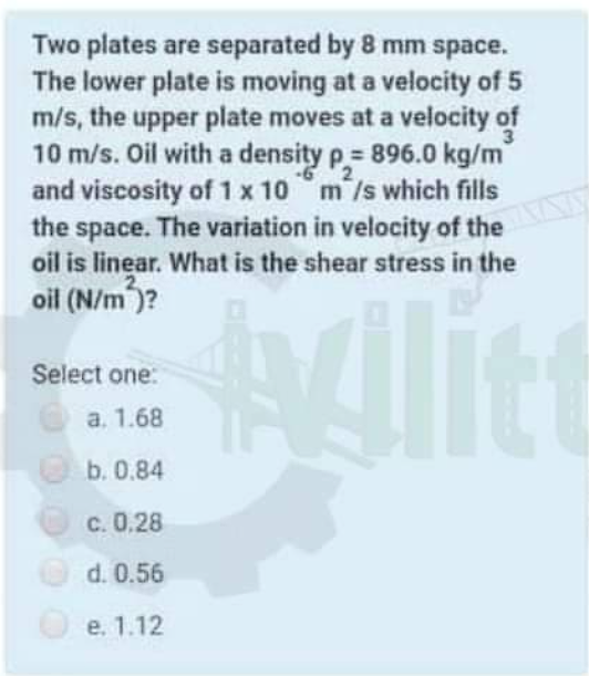 Two plates are separated by 8 mm space.
The lower plate is moving at a velocity of 5
m/s, the upper plate moves at a velocity of
10 m/s. Oil with a density p= 896.0 kg/m
and viscosity of 1 x 10 m /s which fills
the space. The variation in velocity of the
oil is linear. What is the shear stress in the
oil (N/m )?
Alice
Select one:
а. 1.68
b. 0.84
c. 0,28
d. 0.56
е. 1.12

