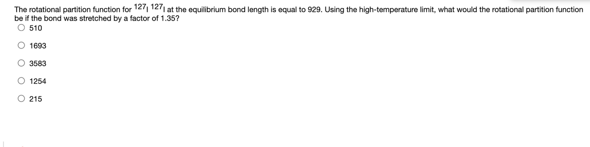 The rotational partition function for 1271 1271 at the equilibrium bond length is equal to 929. Using the high-temperature limit, what would the rotational partition function
be if the bond was stretched by a factor of 1.35?
510
1693
3583
1254
O 215
