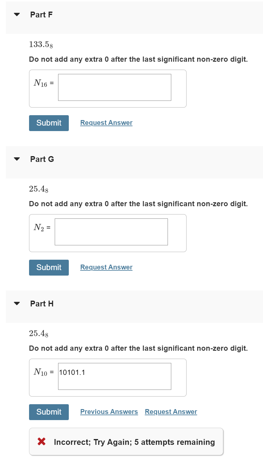 Part F
133.58
Do not add any extra 0 after the last significant non-zero digit.
N16
Submit
Request Answer
Part G
25.48
Do not add any extra 0 after the last significant non-zero digit.
N2 =
Submit
Request Answer
Part H
25.48
Do not add any extra 0 after the last significant non-zero digit.
N10 = 10101.1
Submit
Previous Answers Request Answer
X Incorrect; Try Again; 5 attempts remaining
