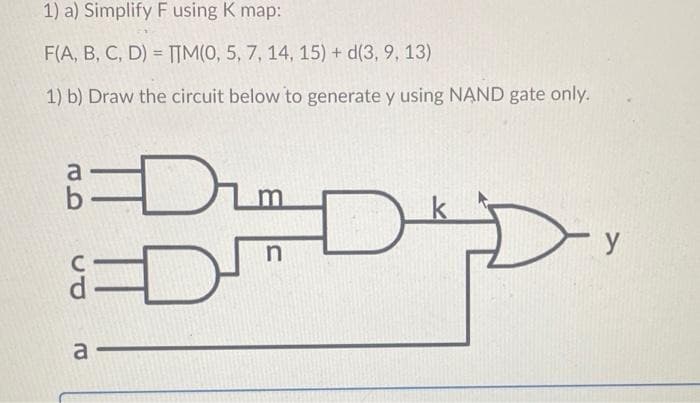 1) a) Simplify F using K map:
F(A, B, C, D) = IM(0, 5, 7, 14, 15) + d(3, 9, 13)
%3D
1) b) Draw the circuit below to generate y using NAND gate only.
y
a
