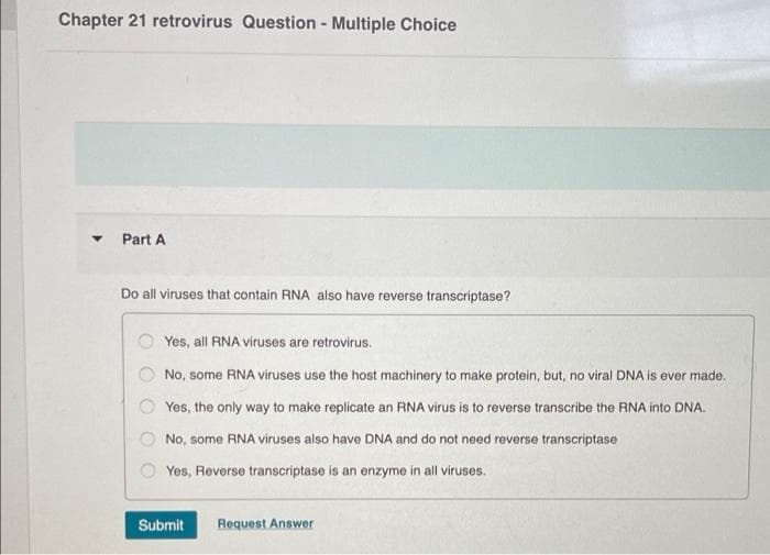 Chapter 21 retrovirus Question - Multiple Choice
Part A
Do all viruses that contain RNA also have reverse transcriptase?
Yes, all RNA viruses are retrovirus.
No, some RNA viruses use the host machinery to make protein, but, no viral DNA is ever made.
Yes, the only way to make replicate an RNA virus is to reverse transcribe the RNA into DNA.
No, some RNA viruses also have DNA and do not need reverse transcriptase
Yes, Reverse transcriptase is an enzyme in all viruses.
Submit
Request Answer
