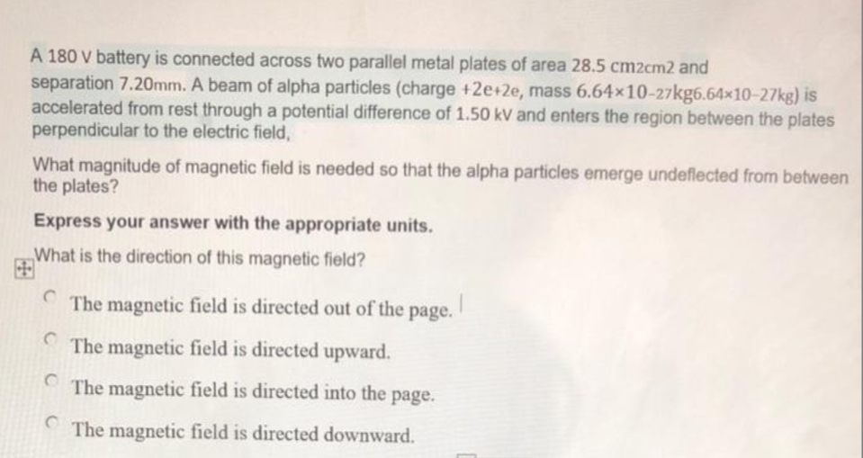 A 180 V battery is connected across two parallel metal plates of area 28.5 cm2cm2 and
separation 7.20mm. A beam of alpha particles (charge +2e+2e, mass 6.64x10-27kg6.64x10-27kg) is
accelerated from rest through a potential difference of 1.50 kV and enters the region between the plates
perpendicular to the electric field,
What magnitude of magnetic field is needed so that the alpha particles emerge undeflected from between
the plates?
Express your answer with the appropriate units.
„What is the direction of this magnetic field?
The magnetic field is directed out of the page.
The magnetic field is directed upward.
The magnetic field is directed into the page.
The magnetic field is directed downward.
