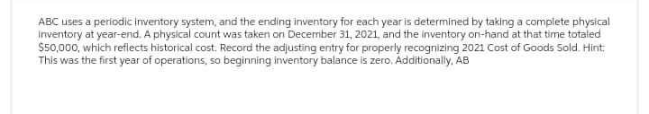 ABC uses a periodic inventory system, and the ending inventory for each year is determined by taking a complete physical
inventory at year-end. A physical count was taken on December 31, 2021, and the inventory on-hand at that time totaled
$50,000, which reflects historical cost. Record the adjusting entry for properly recognizing 2021 Cost of Goods Sold. Hint:
This was the first year of operations, so beginning inventory balance is zero. Additionally, AB