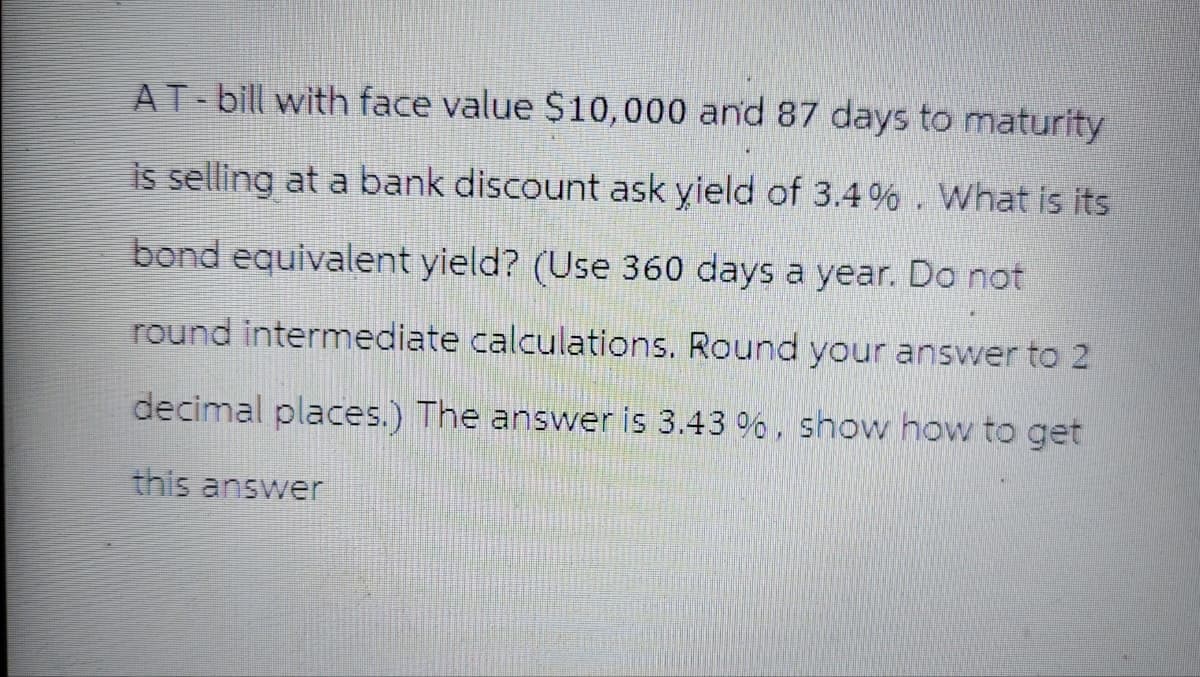 AT-bill with face value $10,000 and 87 days to maturity
is selling at a bank discount ask yield of 3.4%. What is its
bond equivalent yield? (Use 360 days a year. Do not
round intermediate calculations. Round your answer to 2
decimal places.) The answer is 3.43 %, show how to get
this answer