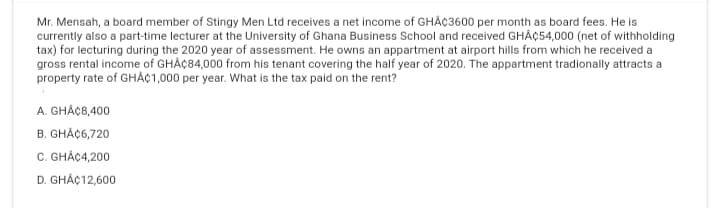 Mr. Mensah, a board member of Stingy Men Ltd receives a net income of GHÂ¢3600 per month as board fees. He is
currently also a part-time lecturer at the University of Ghana Business School and received GHA¢54,000 (net of withholding
tax) for lecturing during the 2020 year of assessment. He owns an appartment at airport hills from which he received a
gross rental income of GHAC84,000 from his tenant covering the half year of 2020. The appartment tradionally attracts a
property rate of GHÂ¢1,000 per year. What is the tax paid on the rent?
A. GHÁC8,400
B. GHÅ¢6,720
C. GHÂ¢4,200
D. GHÅ¢12,600