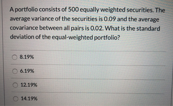 A portfolio consists of 500 equally weighted securities. The
average variance of the securities is 0.09 and the average
covariance between all pairs is 0.02. What is the standard
deviation of the equal-weighted portfolio?
8.19%
6.19%
12.19%
14.19%