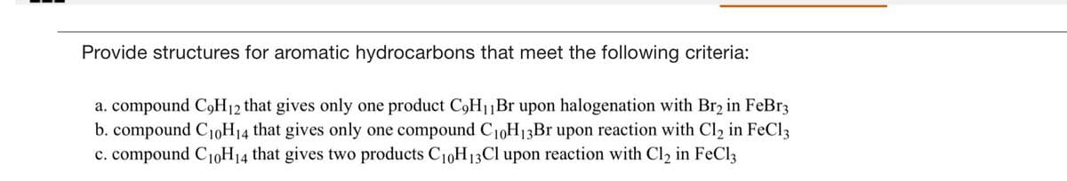 Provide structures for aromatic hydrocarbons that meet the following criteria:
a. compound C9H12 that gives only one product C9H1|Br upon halogenation with Br2 in FeBr3
b. compound C10H14 that gives only one compound C10H13B1 upon reaction with Cl2 in FeCl3
c. compound C1,H14 that gives two products C1,H13CI upon reaction with Cl2 in FeCl3
