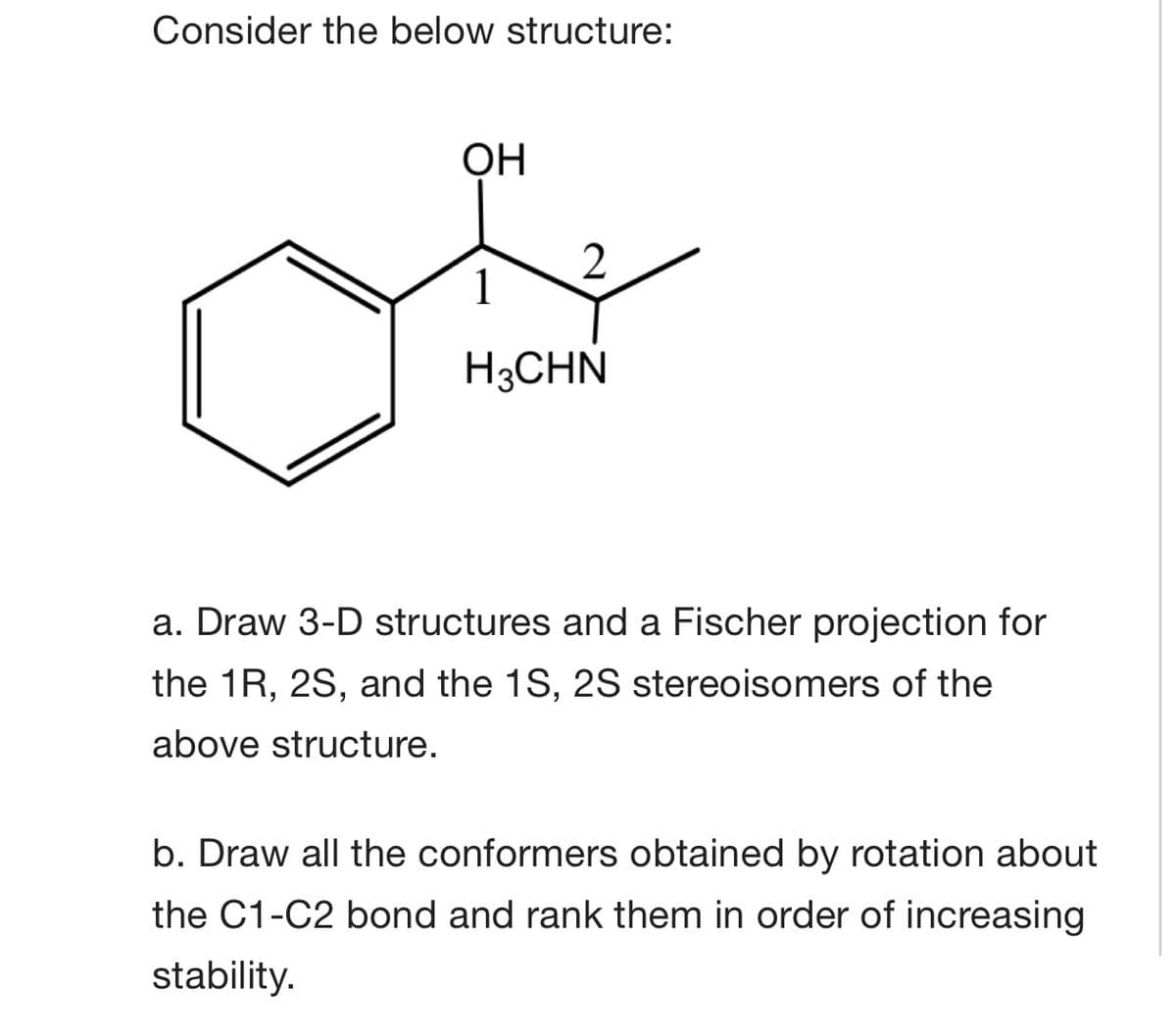 Consider the below structure:
ОН
1
H3CHN
a. Draw 3-D structures and a Fischer projection for
the 1R, 2S, and the 1S, 2S stereoisomers of the
above structure.
b. Draw all the conformers obtained by rotation about
the C1-C2 bond and rank them in order of increasing
stability.
