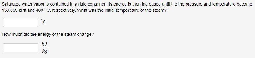 Saturated water vapor is contained in a rigid container. Its energy is then increased until the the pressure and temperature become
159.066 kPa and 400 °C, respectively. What was the initial temperature of the steam?
°C
How much did the energy of the steam change?
kJ
kg