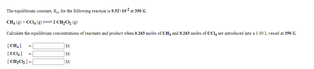 The equilibrium constant, Ke, for the following reaction is 9.52x102 at 350 K.
CH4 (g) + CC14 (g)=2 CH2Cl, (g)
Calculate the equilibrium concentrations of reactants and product when 0.263 moles of CH4 and 0.263 moles of CCl, are introduced into a 1.00 L vessel at 350 K.
[ CH4]
[ CC4 ]
[ CH,Cl2 ] = |
M
M
M
