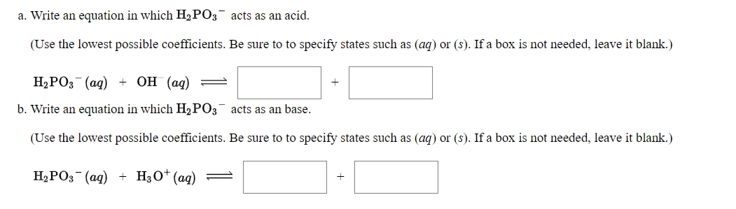 a. Write an equation in which H2 PO3 acts as an acid.
(Use the lowest possible coefficients. Be sure to to specify states such as (aq) or (s). If a box is not needed, leave it blank.)
Hа РОз (ад)
+ ОН (ад)
+
b. Write an equation in which H2PO3 acts as an base.
(Use the lowest possible coefficients. Be sure to to specify states such as (ag) or (s). If a box is not needed, leave it blank.)
H2PO3 (ag)
H3O* (ag) =
