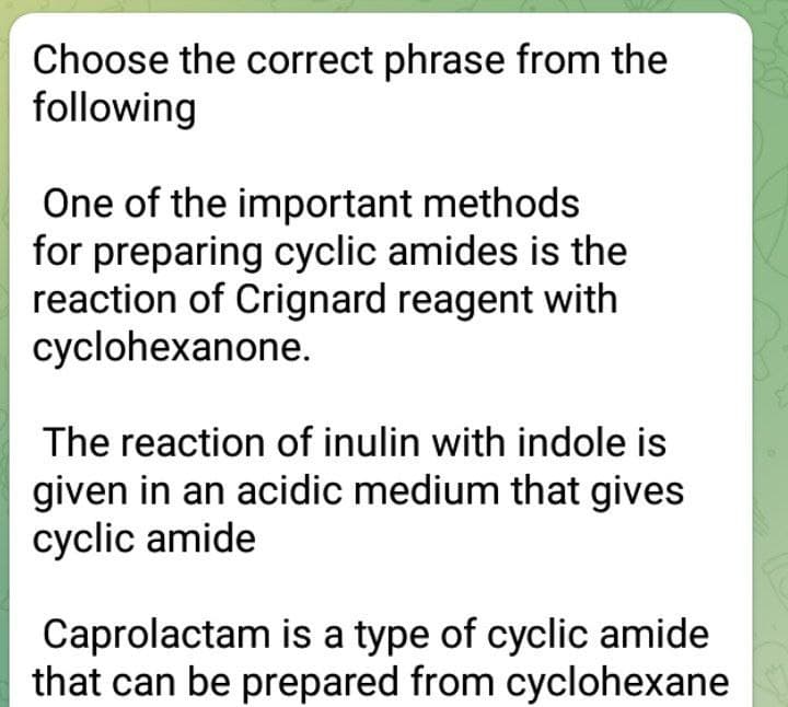 Choose the correct phrase from the
following
One of the important methods
for preparing cyclic amides is the
reaction of Crignard reagent with
cyclohexanone.
The reaction of inulin with indole is
given in an acidic medium that gives
cyclic amide
Caprolactam is a type of cyclic amide
that can be prepared from cyclohexane
