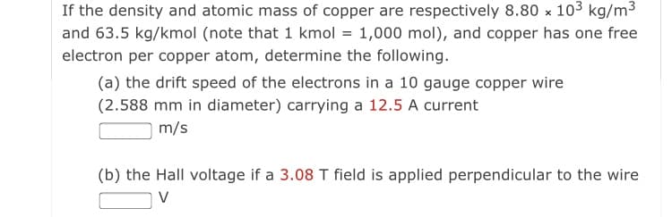 If the density and atomic mass of copper are respectively 8.80 x 103 kg/m3
and 63.5 kg/kmol (note that 1 kmol = 1,000 mol), and copper has one free
electron per copper atom, determine the following.
(a) the drift speed of the electrons in a 10 gauge copper wire
(2.588 mm in diameter) carrying a 12.5 A current
m/s
(b) the Hall voltage if a 3.08 T field is applied perpendicular to the wire
V

