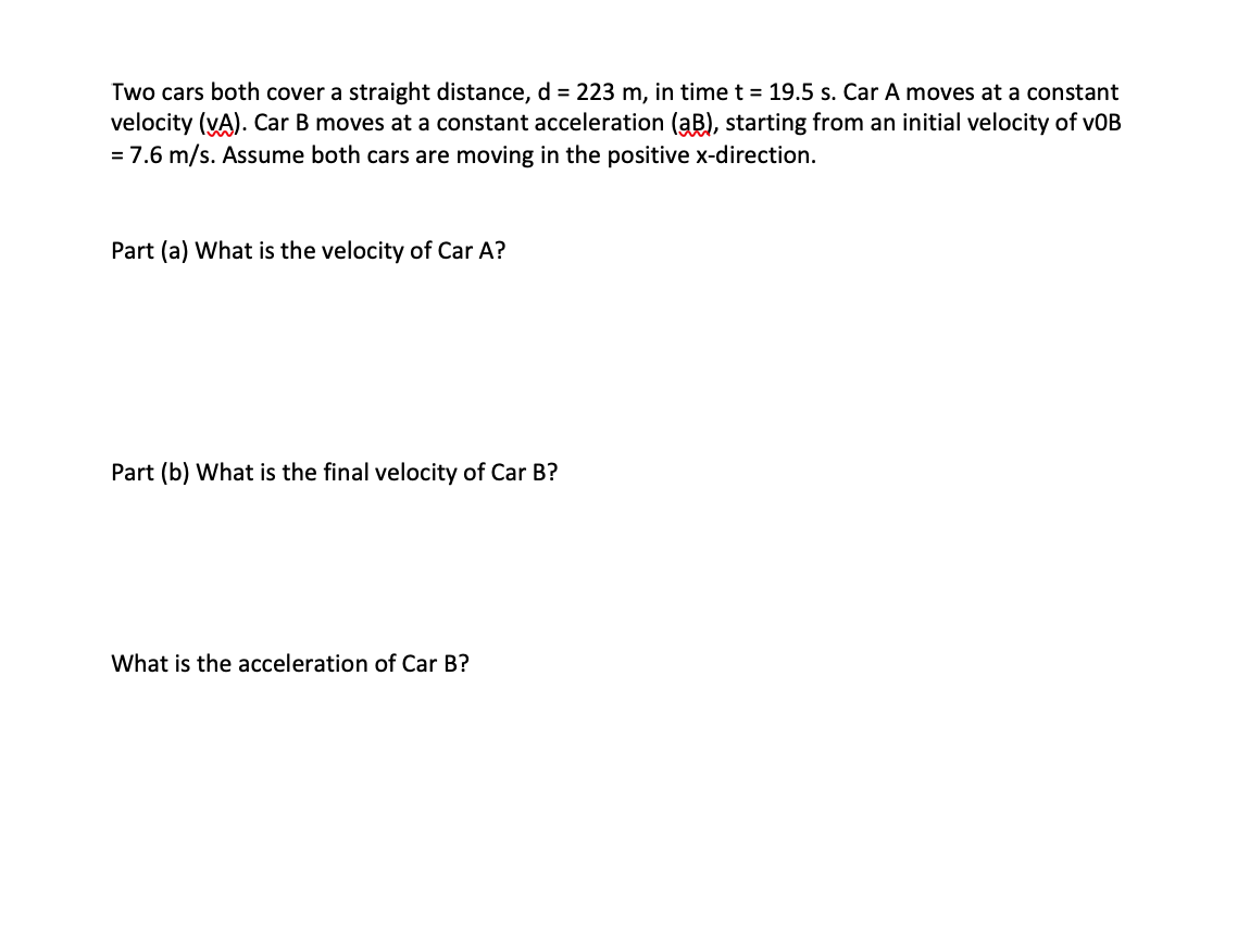 Two cars both cover a straight distance, d = 223 m, in time t = 19.5 s. Car A moves at a constant
velocity (vA). Car B moves at a constant acceleration (aB), starting from an initial velocity of vOB
= 7.6 m/s. Assume both cars are moving in the positive x-direction.
Part (a) What is the velocity of Car A?
Part (b) What is the final velocity of Car B?
What is the acceleration of Car B?
