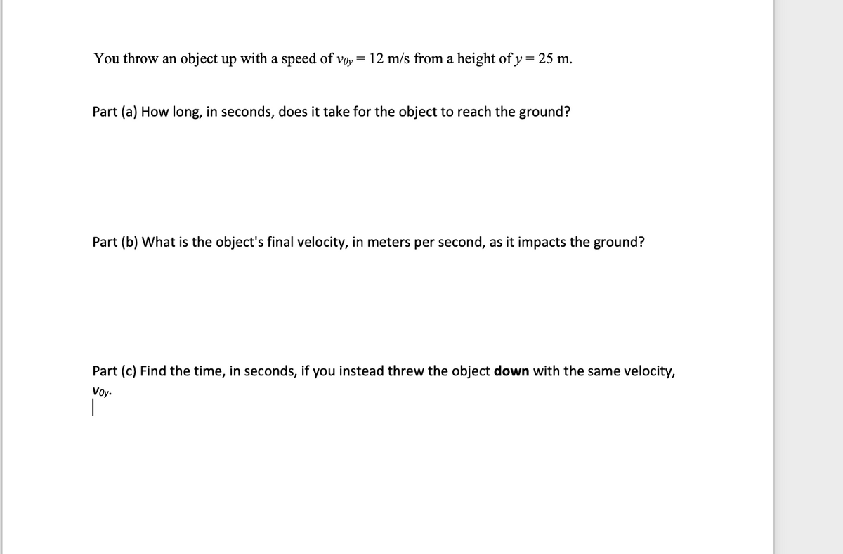 You throw an object up with a speed of voy = 12 m/s from a height of y = 25 m.
Part (a) How long, in seconds, does it take for the object to reach the ground?
Part (b) What is the object's final velocity, in meters per second, as it impacts the ground?
Part (c) Find the time, in seconds, if you instead threw the object down with the same velocity,
Voy.
