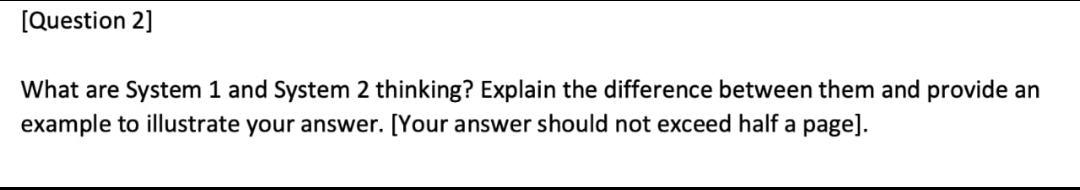 [Question 2]
What are System 1 and System 2 thinking? Explain the difference between them and provide an
example to illustrate your answer. [Your answer should not exceed half a page].
