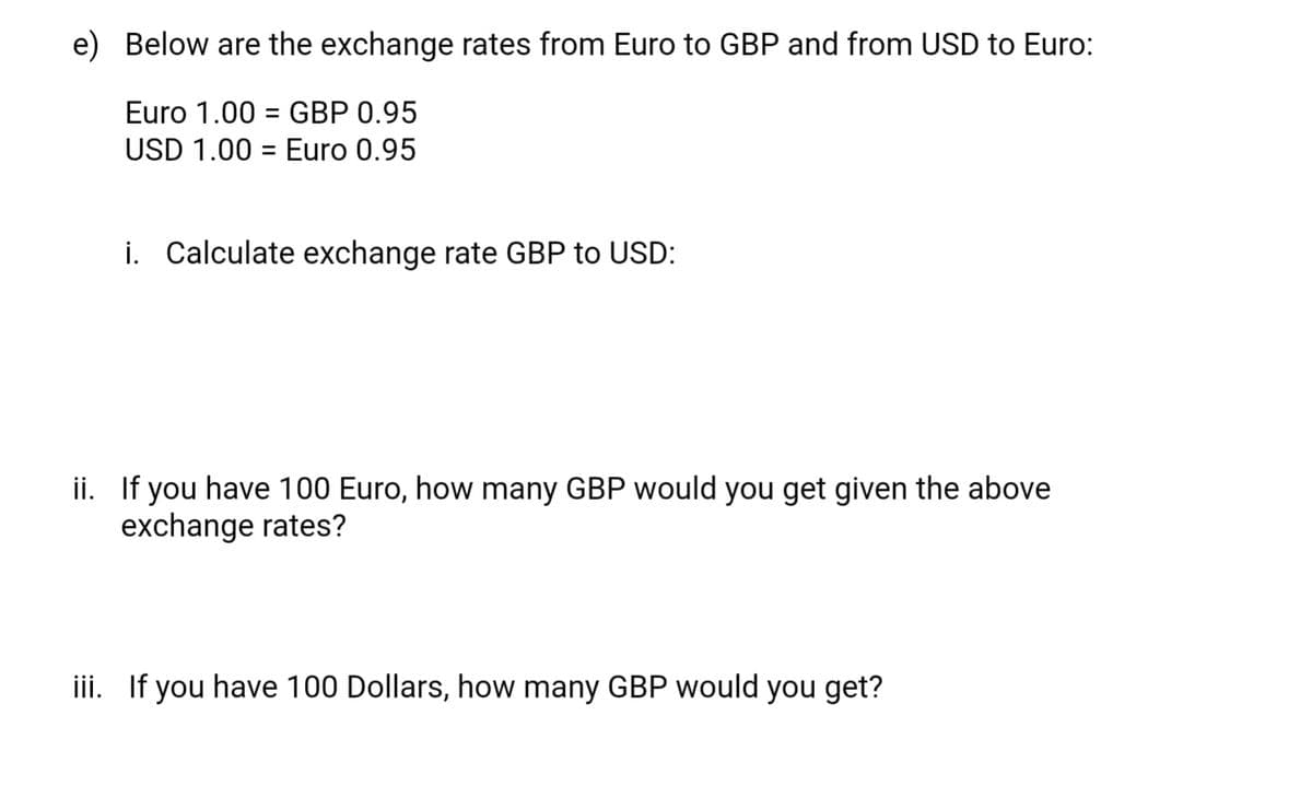 e) Below are the exchange rates from Euro to GBP and from USD to Euro:
Euro 1.00 GBP 0.95
USD 1.00 Euro 0.95
=
i. Calculate exchange rate GBP to USD:
ii. If you have 100 Euro, how many GBP would you get given the above
exchange rates?
iii. If you have 100 Dollars, how many GBP would you get?