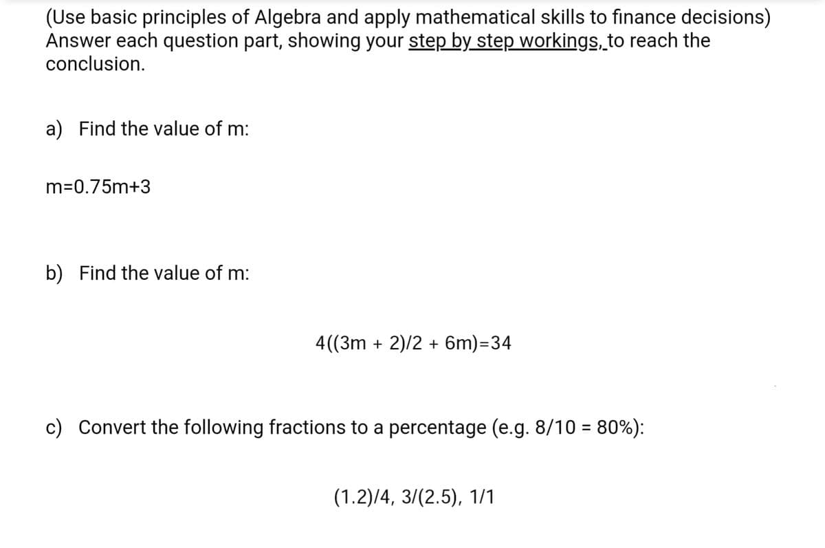 (Use basic principles of Algebra and apply mathematical skills to finance decisions)
Answer each question part, showing your step by step workings, to reach the
conclusion.
a) Find the value of m:
m=0.75m+3
b) Find the value of m:
4((3m + 2)/2 + 6m)=34
c) Convert the following fractions to a percentage (e.g. 8/10 = 80%):
(1.2)/4, 3/(2.5), 1/1