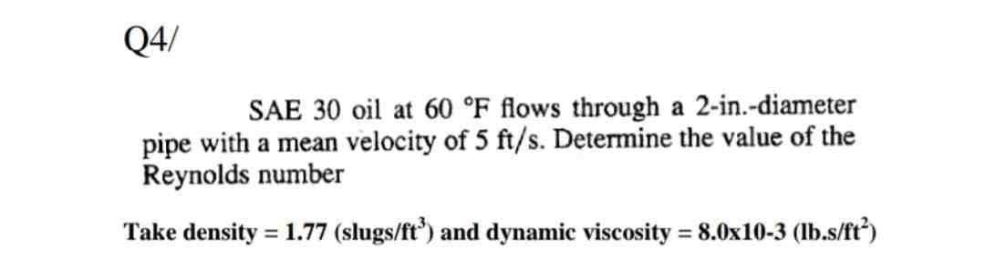 Q4/
SAE 30 oil at 60 °F flows through a 2-in.-diameter
pipe with a mean velocity of 5 ft/s. Determine the value of the
Reynolds number
Take density = 1.77 (slugs/ft³) and dynamic viscosity = 8.0x10-3 (lb.s/ft²)