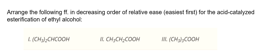 Arrange the following ff. in decreasing order of relative ease (easiest first) for the acid-catalyzed
esterification of ethyl alcohol:
1. (CH)2СHCOОH
II. CH3CH2COOH
II. (CH3)3COOH
