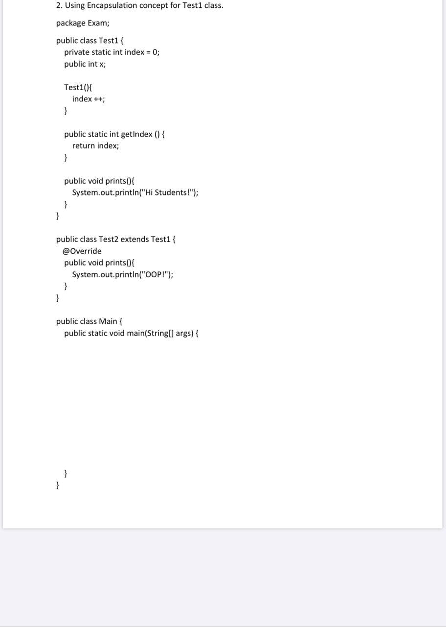 2. Using Encapsulation concept for Test1 class.
package Exam;
public class Test1 {
private static int index = 0;
public int x;
Test1(){
index ++;
}
public static int getlndex () {
return index;
}
public void prints(){
System.out.println("Hi Students!");
}
}
public class Test2 extends Test1 {
@Override
public void prints(){
System.out.println("OOP!");
}
}
public class Main {
public static void main(String[] args) {
}
}
