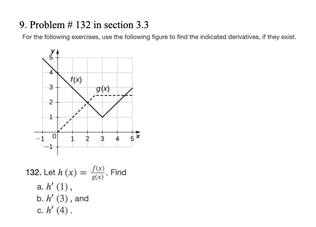 9. Problem # 132 in section 3.3
For the following exercises, use the following figure to find the indicated derivatives, if they exist.
4
3
2
1
0
f(x)
1
2
132. Let h (x):
=
a. h' (1),
b. h' (3), and
c. h' (4).
g(x)
3
f(x)
g(x)
.
4
Find
5
X