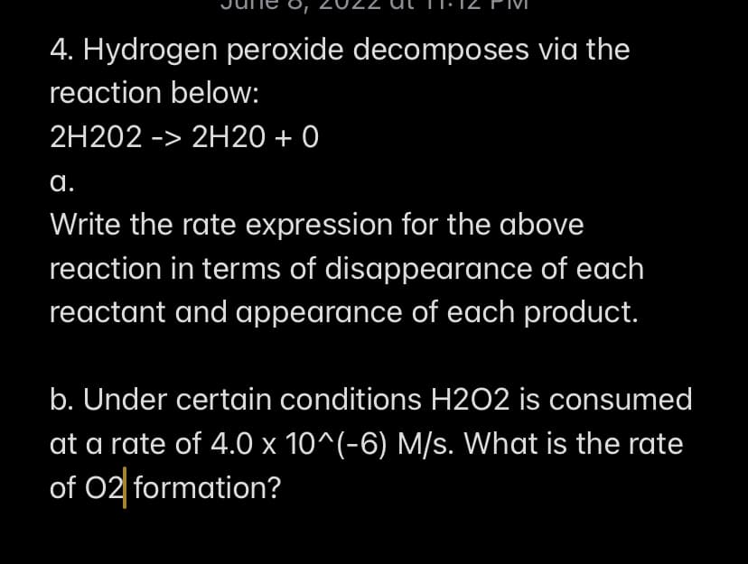 4. Hydrogen peroxide decomposes via the
reaction below:
2H202 -> 2H20 + 0
a.
Write the rate expression for the above
reaction in terms of disappearance of each
reactant and appearance of each product.
b. Under certain conditions H2O2 is consumed
at a rate of 4.0 x 10^(-6) M/s. What is the rate
of O2 formation?