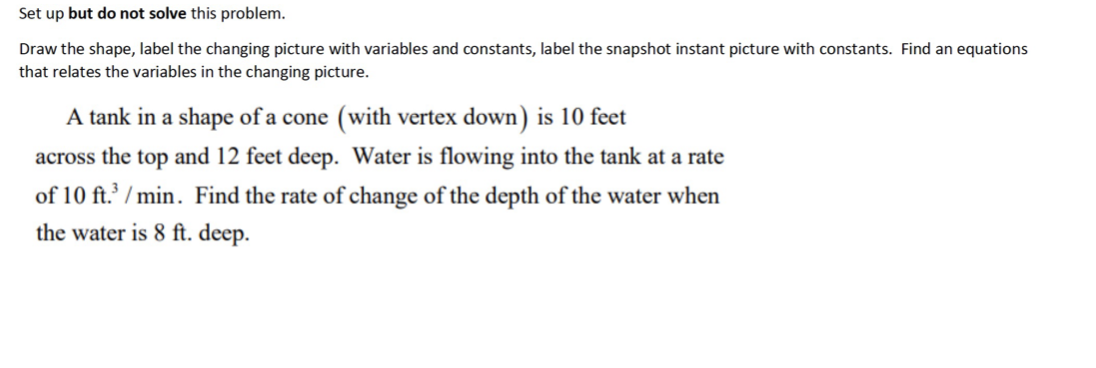 Set up but do not solve this problem.
Draw the shape, label the changing picture with variables and constants, label the snapshot instant picture with constants. Find an equations
that relates the variables in the changing picture.
A tank in a shape of a cone (with vertex down) is 10 feet
across the top and 12 feet deep. Water is flowing into the tank at a rate
of 10 ft.3/min. Find the rate of change of the depth of the water when
the water is 8 ft. deep.