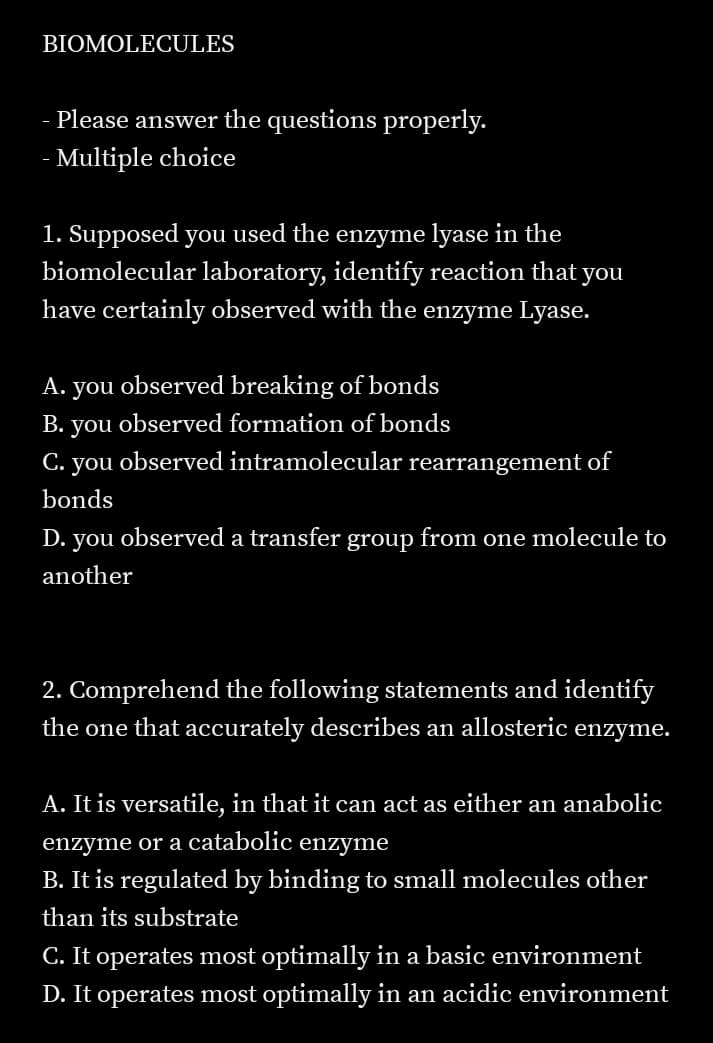 BIOMOLECULES
- Please answer the questions properly.
- Multiple choice
1. Supposed you used the enzyme lyase in the
biomolecular laboratory, identify reaction that you
have certainly observed with the enzyme Lyase.
A. you observed breaking of bonds
В. you
observed formation of bonds
С.
you
observed intramolecular rearrangement of
bonds
D. you observed a transfer group from one molecule to
another
2. Comprehend the following statements and identify
the one that accurately describes an allosteric enzyme.
A. It is versatile, in that it can act as either an anabolic
enzyme or a catabolic
enzyme
B. It is regulated by binding to small molecules other
than its substrate
C. It operates most optimally in a basic environment
D. It operates most optimally in an acidic environment
