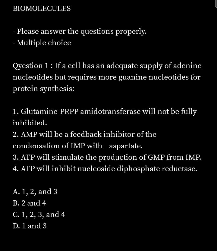 BIOMOLECULES
Please answer the questions properly.
- Multiple choice
Qyestion 1: If a cell has an adequate supply of adenine
nucleotides but requires more guanine nucleotides for
protein synthesis:
1. Glutamine-PRPP amidotransferase will not be fully
inhibited.
2. AMP will be a feedback inhibitor of the
condensation of IMP with aspartate.
3. ATP will stimulate the production of GMP from IMP.
4. ATP will inhibit nucleoside diphosphate reductase.
А. 1, 2, and 3
В. 2 and 4
С. 1, 2, 3, and 4
D. 1 and 3

