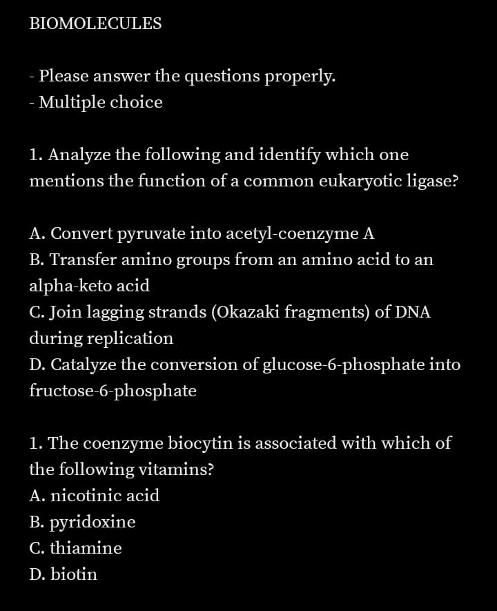BIOMOLECULES
Please answer the questions properly.
- Multiple choice
1. Analyze the following and identify which one
mentions the function of a common eukaryotic ligase?
A. Convert pyruvate into acetyl-coenzyme A
B. Transfer amino groups from an amino acid to an
alpha-keto acid
C. Join lagging strands (Okazaki fragments) of DNA
during replication
D. Catalyze the conversion of glucose-6-phosphate into
fructose-6-phosphate
1. The coenzyme biocytin is associated with which of
the following vitamins?
A. nicotinic acid
B. pyridoxine
C. thiamine
D. biotin
