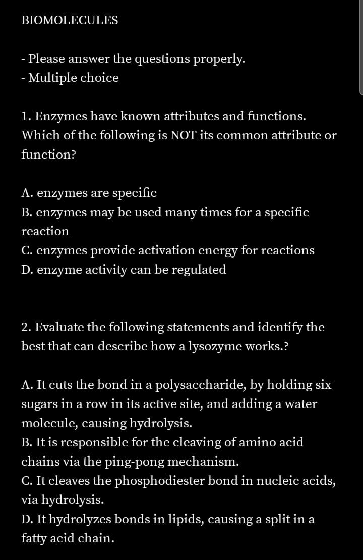 BIOMOLECULES
- Please answer the questions properly.
- Multiple choice
1. Enzymes have known attributes and functions.
Which of the following is NOT its common attribute or
function?
A. enzymes are specific
B. enzymes may be used many times for a specific
reaction
C. enzymes provide activation energy for reactions
D. enzyme activity can be regulated
2. Evaluate the following statements and identify the
best that can describe how a lysozyme works.?
A. It cuts the bond in a polysaccharide, by holding six
sugars
in a row in its active site, and adding a water
molecule, causing hydrolysis.
B. It is responsible for the cleaving of amino acid
chains via the ping-pong mechanism.
C. It cleaves the phosphodiester bond in nucleic acids,
via hydrolysis.
D. It hydrolyzes bonds in lipids, causing a split in a
fatty acid chain.
