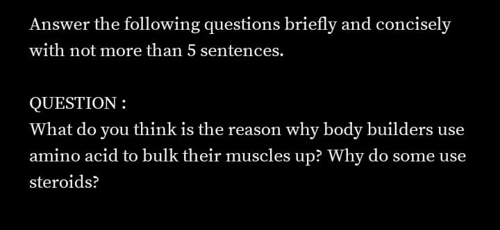 Answer the following questions briefly and concisely
with not more than 5 sentences.
QUESTION :
What do you think is the reason why body builders use
amino acid to bulk their muscles up? Why do some use
steroids?
