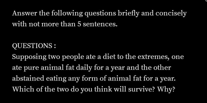 Answer the following questions briefly and concisely
with not more than 5 sentences.
QUESTIONS :
Supposing two people ate a diet to the extremes, one
ate pure animal fat daily for a year and the other
abstained eating any form of animal fat for a year.
Which of the two do you think will survive? Why?
