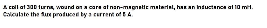A coil of 300 turns, wound on a core of non-magnetic material, has an inductance of 10 mH.
Calculate the flux produced by a current of 5 A.
