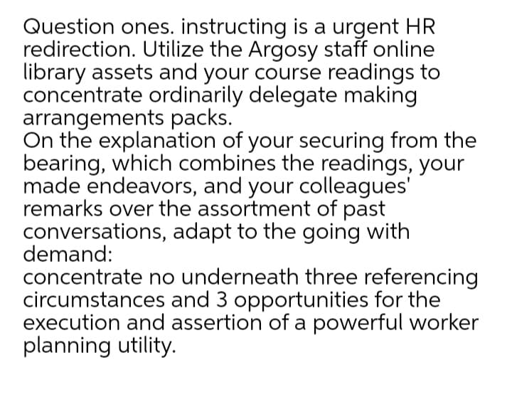Question ones. instructing is a urgent HR
redirection. Utilize the Argosy staff online
library assets and your course readings to
concentrate ordinarily delegate making
arrangements packs.
On the explanation of your securing from the
bearing, which combines the readings, your
made endeavors, and your colleagues'
remarks over the assortment of past
conversations, adapt to the going with
demand:
concentrate no underneath three referencing
circumstances and 3 opportunities for the
execution and assertion of a powerful worker
planning utility.
