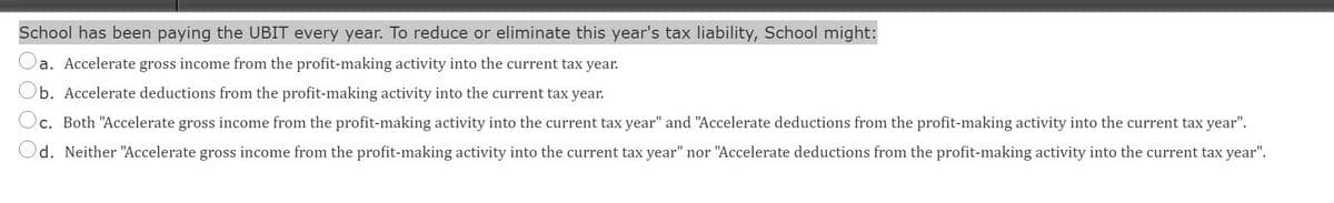 School has been paying the UBIT every year. To reduce or eliminate this year's tax liability, School might:
Oa.
a. Accelerate gross income from the profit-making activity into the current tax year.
b. Accelerate deductions from the profit-making activity into the current tax year.
c. Both "Accelerate gross income from the profit-making activity into the current tax year" and "Accelerate deductions from the profit-making activity into the current tax year".
d. Neither "Accelerate gross income from the profit-making activity into the current tax year" nor "Accelerate deductions from the profit-making activity into the current tax year".