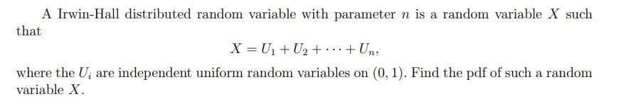 A Irwin-Hall distributed random variable with parameter n is a random variable X such
that
X = U1+ U2 +...+ Un,
where the U; are independent uniform random variables on (0, 1). Find the pdf of such a random
variable X.
