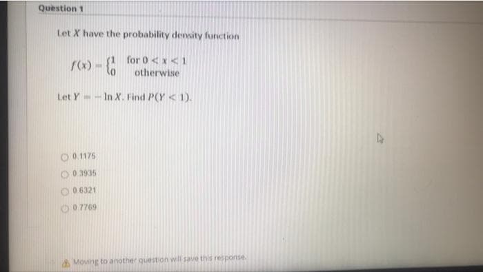 Question 1
Let X have the probability density function
f(x) -
for 0<x< 1
otherwise
Let Y-In X. Find P(Y< 1).
0.1175
0.3935
0.6321
0.7769
Moving to another question will save this response.