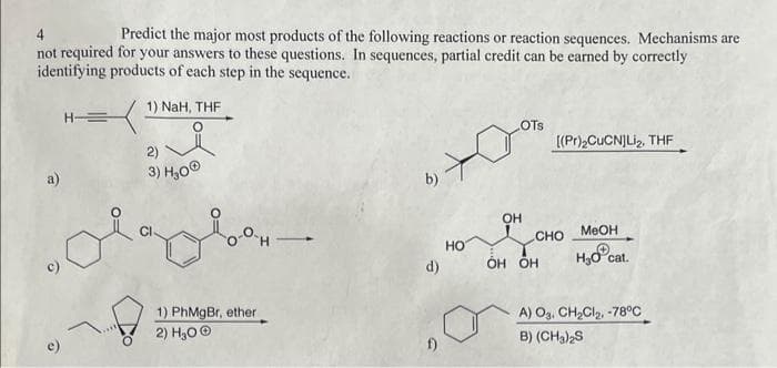 Predict the major most products of the following reactions or reaction sequences. Mechanisms are
not required for your answers to these questions. In sequences, partial credit can be earned by correctly
identifying products of each step in the sequence.
1) NaH, THF
H-=
2)
3) H₂0Ⓒ
0-H-
1) PhMgBr, ether
2) H₂O Ⓒ
b)
d)
HO
OH
OTS
[(Pr)₂CuCN)Li₂, THF
CHO
OH OH
MeOH
H₂0
cat.
A) O3. CH₂Cl₂, -78°C
B) (CH3)2S