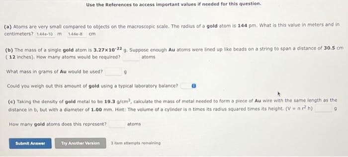Use the References to access important values if needed for this question.
(a) Atoms are very small compared to objects on the macroscopic scale. The radius of a gold atom is 144 pm. What is this value in meters and in
centimeters? 1.44e-10 m 1.446-8 cm
(b) The mass of a single gold atom is 3.27x10-22 g. Suppose enough Au atoms were lined up like beads on a string to span a distance of 30.5 cm
(12 inches). How many atoms would be required?
atoms
What mass in grams of Au would be used?
Could you weigh out this amount of gold using a typical laboratory balance?
(c) Taking the density of gold metal to be 19.3 g/cm³, calculate the mass of metal needed to form a piece of Au wire with the same length as the
distance in b, but with a diameter of 1.00 mm. Hint: The volume of a cylinder is n times its radius squared times its height. (V=nr² h)
9
How many gold atoms does this represent?
Submit Answer Try Another Version
9
atoms
3 item attempts remaining