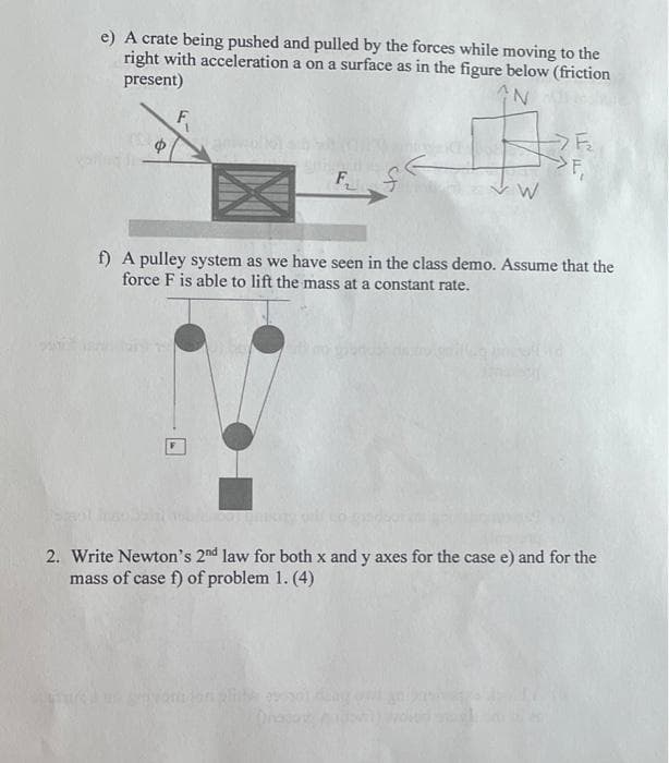 e) A crate being pushed and pulled by the forces while moving to the
right with acceleration a on a surface as in the figure below (friction
present)
AN
Ф
F₁
#
W
-F₂
TI
F₁
f) A pulley system as we have seen in the class demo. Assume that the
force F is able to lift the mass at a constant rate.
2. Write Newton's 2nd law for both x and y axes for the case e) and for the
mass of case f) of problem 1. (4)