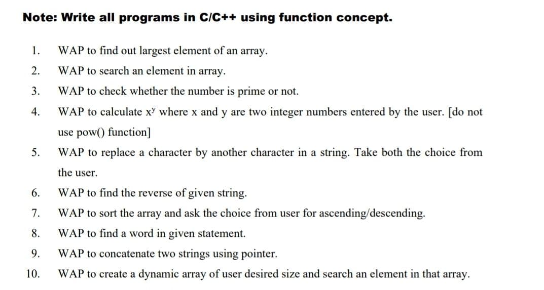 Note: Write all programs in C/C++ using function concept.
WAP to find out largest element of an array.
WAP to search an element in array.
WAP to check whether the number is prime or not.
WAP to calculate xy where x and y are two integer numbers entered by the user. [do not
use pow() function]
WAP to replace a character by another character in a string. Take both the choice from
the user.
WAP to find the reverse of given string.
WAP to sort the array and ask the choice from user for ascending/descending.
WAP to find a word in given statement.
1.
2.
3.
4.
5.
6.
7.
8.
9.
10.
WAP to concatenate two strings using pointer.
WAP to create a dynamic array of user desired size and search an element in that array.
