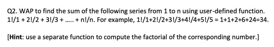 Q2. WAP to find the sum of the following series from 1 to n using user-defined function.
11/1 + 2!/2 + 3!/3 + ..... + n!/n. For example, 1!/1+2!/2+3!/3+4!/4+5!/5 = 1+1+2+6+24=34.
[Hint: use a separate function to compute the factorial of the corresponding number.]
